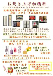 お知らせ
令和八年のどんど焼き(お焚き上げ)の受付は本日1月15日の16時をもちまして終了いたしました。
本年も、多くの皆様にプラスチック類などの分別等にもご協力頂きまして、誠にありがとうございました。
期間外(1月16日以降)の受付につきましては、以下のルールに則りお焚き上げを希望するものを受け付けます。
(受付窓口は社務所入口になります。)
(受付時間は9:00~16:00となります。)
(窓口外・時間外の受付は出来ません。)
もしくは、来年のどんど焼きまでご自宅で保管していただき、来年の受付期間中に改めてお納めください。
〇札幌護国神社・多賀神社の授与品全般
当社から頒布されたお守り等の授与品全般は、素材に関わらず全て一年を通して受け付けます。(通常の神宮大麻も含みます。)
お焚き上げの初穂料はお気持ちの額で構いません。
当社の授与品のみを納める場合には、初穂料をお支払いいただかなくても結構です。
★他神社の神札・お守り・おみくじ・絵馬
当社以外の神社の神札・お守り・おみくじ・絵馬は1体・1枚につき200円の初穂料にてお焚き上げを受け付けます。(梱包のビニールは外してください。)
ただし、他神社の燃えない素材のもの(金属製・陶器製・プラスチック製・石製・ガラス製)は受け付けません。また、梱包の紙も受け取りません。
また、他宗教(仏教・新宗教等)や神社と無関係の個人製作のものは一切受け取りません。
★他神社の破魔矢・熊手
当社以外の神社の破魔矢・熊手は1本につき1,000円の初穂料にてお焚き上げを受け付けます。(梱包のビニールは外してください。)
★通常のしめ縄・輪飾り・しめ飾り(50cm以下)・門松(30cm以下)
当該正月飾り一点につき1,000円の初穂料にてお焚き上げを受け付けます。
(プラスチック製のもの・食品は受け付けません。市販の鏡餅風の飾りも受け付けません。また、梱包のビニールは外してください。)
★50cm以上のしめ飾り・30cm以上の門松・餅花(繭玉)・酉の市の熊手
当該正月飾り一点につき2,000円の初穂料にてお焚き上げを受け付けます。
(プラスチック製のもの・食品は受け付けません。また、梱包のビニールは外してください。)
★神棚
神棚を納める場合は、一点につき3,000円の初穂料にてお焚き上げを受け付けます。
(80cm以上の大きな神棚は5,000円以上お納めいただきます。)
(金属製・ガラス製・陶器製の付属物・装飾等は受け付けません。)
以上に提示したもの以外のもののお焚き上げは受け付けられません。
皆様のご理解とご協力を、何とぞよろしくお願い申し上げます。